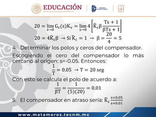 w w w . m a t a m o r o s . t e c n m . m x
20 = lim
s→0
Gc(s)Kv = lim
s→0
4 Kcβ
Ts + 1
βTs + 1
20 = 4Kcβ → Si Kc = 1 → β =
20
4
= 5
4. Determinar los polos y ceros del compensador.
Escogiendo el cero del compensador lo más
cercano al origen: s=-0.05. Entonces:
1
T
= 0.05 → T = 20 seg
Con esto se calcula el polo de acuerdo a:
1
βT
=
1
(5)(20)
= 0.01
5. El compensador en atraso sería: Kc
s+0.05
s+0.01
 