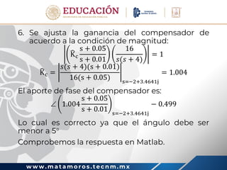 w w w . m a t a m o r o s . t e c n m . m x
6. Se ajusta la ganancia del compensador de
acuerdo a la condición de magnitud:
Kc
s + 0.05
s + 0.01
16
𝑠(𝑠 + 4)
= 1
Kc =
𝑠(𝑠 + 4)(s + 0.01)
16(s + 0.05) s=−2+3.4641j
= 1.004
El aporte de fase del compensador es:
 1.004
s + 0.05
s + 0.01 s=−2+3.4641j
− 0.499
Lo cual es correcto ya que el ángulo debe ser
menor a 5
Comprobemos la respuesta en Matlab.
 