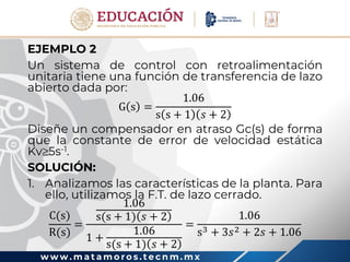 w w w . m a t a m o r o s . t e c n m . m x
EJEMPLO 2
Un sistema de control con retroalimentación
unitaria tiene una función de transferencia de lazo
abierto dada por:
G s =
1.06
s s + 1 𝑠 + 2
Diseñe un compensador en atraso Gc(s) de forma
que la constante de error de velocidad estática
Kv5s-1.
SOLUCIÓN:
1. Analizamos las características de la planta. Para
ello, utilizamos la F.T. de lazo cerrado.
C(s)
R(s)
=
1.06
s(s + 1) 𝑠 + 2
1 +
1.06
s(s + 1) 𝑠 + 2
=
1.06
s3 + 3𝑠2 + 2𝑠 + 1.06
 