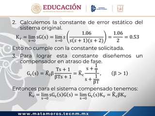 w w w . m a t a m o r o s . t e c n m . m x
2. Calculemos la constante de error estático del
sistema original.
Kv = lim
s→0
sG s = lim
s→0
𝑠
1.06
𝑠 𝑠 + 1 (𝑠 + 2)
=
1.06
2
= 0.53
Esto no cumple con la constante solicitada.
3. Para lograr esta constante diseñemos un
compensador en atraso de fase.
Gc s = 𝐾𝑐β
Ts + 1
βTs + 1
= Kc
s +
1
T
s +
1
βT
, β > 1
Entonces para el sistema compensado tenemos:
Kv = lim
s→0
sGc s G s = lim
s→0
Gc s Kv = KcβKv
 