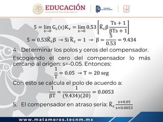 w w w . m a t a m o r o s . t e c n m . m x
5 = lim
s→0
Gc(s)Kv = lim
s→0
0.53 Kcβ
Ts + 1
βTs + 1
5 = 0.53Kcβ → Si Kc = 1 → β =
5
0.53
= 9.434
4. Determinar los polos y ceros del compensador.
Escogiendo el cero del compensador lo más
cercano al origen: s=-0.05. Entonces:
1
T
= 0.05 → T = 20 seg
Con esto se calcula el polo de acuerdo a:
1
βT
=
1
(9.434)(20)
= 0.0053
5. El compensador en atraso sería: Kc
s+0.05
s+0.0053
 