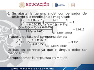 w w w . m a t a m o r o s . t e c n m . m x
6. Se ajusta la ganancia del compensador de
acuerdo a la condición de magnitud:
Kc
s + 0.05
s + 0.0053
1.06
𝑠(𝑠 + 1)(𝑠 + 2)
= 1
Kc =
𝑠(𝑠 + 1)(𝑠 + 2)(s + 0.0053)
1.06(s + 0.05) s=−0.3307+j0.5864
= 1.0315
El aporte de fase del compensador es:
 1.0315
s + 0.05
s + 0.0053 s=−0.3307+j0.5864
− 3.45°
Lo cual es correcto ya que el ángulo debe ser
menor a 5
Comprobemos la respuesta en Matlab.
 