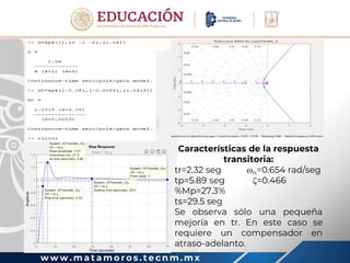 w w w . m a t a m o r o s . t e c n m . m x
Características de la respuesta
transitoria:
tr=2.32 seg n=0.654 rad/seg
tp=5.89 seg =0.466
%Mp=27.3%
ts=29.5 seg
Se observa sólo una pequeña
mejoría en tr. En este caso se
requiere un compensador en
atraso-adelanto.
 