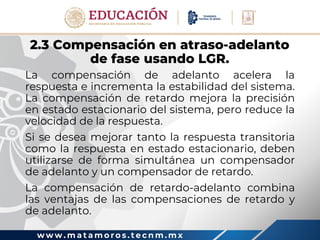 w w w . m a t a m o r o s . t e c n m . m x
2.3 Compensación en atraso-adelanto
de fase usando LGR.
La compensación de adelanto acelera la
respuesta e incrementa la estabilidad del sistema.
La compensación de retardo mejora la precisión
en estado estacionario del sistema, pero reduce la
velocidad de la respuesta.
Si se desea mejorar tanto la respuesta transitoria
como la respuesta en estado estacionario, deben
utilizarse de forma simultánea un compensador
de adelanto y un compensador de retardo.
La compensación de retardo-adelanto combina
las ventajas de las compensaciones de retardo y
de adelanto.
 