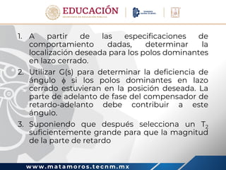 w w w . m a t a m o r o s . t e c n m . m x
1. A partir de las especificaciones de
comportamiento dadas, determinar la
localización deseada para los polos dominantes
en lazo cerrado.
2. Utilizar G(s) para determinar la deficiencia de
ángulo  si los polos dominantes en lazo
cerrado estuvieran en la posición deseada. La
parte de adelanto de fase del compensador de
retardo-adelanto debe contribuir a este
ángulo.
3. Suponiendo que después selecciona un T2
suficientemente grande para que la magnitud
de la parte de retardo
 