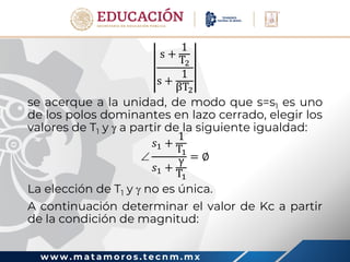 w w w . m a t a m o r o s . t e c n m . m x
s +
1
T2
s +
1
βT2
se acerque a la unidad, de modo que s=s1 es uno
de los polos dominantes en lazo cerrado, elegir los
valores de T1 y  a partir de la siguiente igualdad:

𝑠1 +
1
T1
𝑠1 +
γ
T1
= ∅
La elección de T1 y  no es única.
A continuación determinar el valor de Kc a partir
de la condición de magnitud:
 