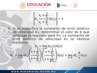 w w w . m a t a m o r o s . t e c n m . m x
Kc
s1 +
1
T1
s1 +
γ
T1
G s1 = 1
4. Si se especifica la constante de error estático
de velocidad Kv, determinar el valor de  que
satisfaga el requisito para Kv. La constante de
error estático de velocidad Kv se obtiene
mediante:
𝐾v = lim
s→0
sGc s G s
Kv = lim
s→0
sKc
s +
1
T1
s +
γ
T1
s +
1
T2
s +
1
βT2
G s = lim
s→0
sKc
β
γ
G(s)
 