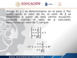 w w w . m a t a m o r o s . t e c n m . m x
donde Kc y  se determinaron en el paso 3. Por
tanto, dado el valor de Kv, el valor de  se
determina a partir de esta última ecuación.
Después, usando el valor de  calculado,
seleccionar un valor de T2 tal que:
s +
1
T2
s +
1
βT2
≈ 1
−5° < 
s +
1
T2
s +
1
βT2
< 0°
 