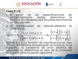 w w w . m a t a m o r o s . t e c n m . m x
Caso 2: =
1. A partir de las especificaciones de
comportamiento dadas, determinar la
localización deseada para los polos dominantes
en lazo cerrado.
2. El compensador de retardo-adelanto se
modifica a:
Gc s = Kc
T1s + 1 T2s + 1
T1
β
s + 1 βT2s + 1
= Kc
s +
1
T1
s +
1
T2
s +
β
T1
s +
1
βT2
donde   1. La función de transferencia en lazo
abierto del sistema compensado es Gc(s)G(s). Si se
especifica la constante de error estático de
velocidad Kv, determinar el valor de la constante
Kc a partir de la ecuación siguiente:
 