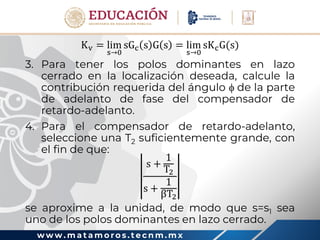 w w w . m a t a m o r o s . t e c n m . m x
Kv = lim
s→0
sGc s G s = lim
s→0
sKcG(s)
3. Para tener los polos dominantes en lazo
cerrado en la localización deseada, calcule la
contribución requerida del ángulo  de la parte
de adelanto de fase del compensador de
retardo-adelanto.
4. Para el compensador de retardo-adelanto,
seleccione una T2 suficientemente grande, con
el fin de que:
s +
1
T2
s +
1
βT2
se aproxime a la unidad, de modo que s=s1 sea
uno de los polos dominantes en lazo cerrado.
 
