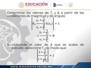 w w w . m a t a m o r o s . t e c n m . m x
Determinar los valores de T1 y  a partir de las
condiciones de magnitud y de ángulo:
Kc
s1 +
1
T1
s1 +
β
T1
G s1 = 1

s1 +
1
T1
s1 +
β
T1
= ∅
5. Utilizando el valor de  que se acaba de
calcular, seleccione T2 de modo que:
s +
1
T2
s +
1
βT2
≈ 1
 