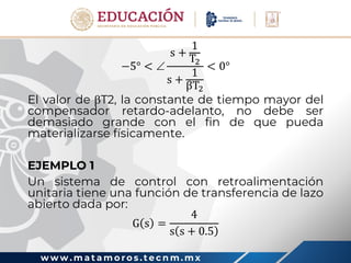 w w w . m a t a m o r o s . t e c n m . m x
−5° < 
s +
1
T2
s +
1
βT2
< 0°
El valor de T2, la constante de tiempo mayor del
compensador retardo-adelanto, no debe ser
demasiado grande con el fin de que pueda
materializarse físicamente.
EJEMPLO 1
Un sistema de control con retroalimentación
unitaria tiene una función de transferencia de lazo
abierto dada por:
G s =
4
s s + 0.5
 