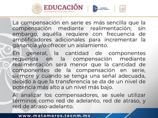 w w w . m a t a m o r o s . t e c n m . m x
La compensación en serie es más sencilla que la
compensación mediante realimentación; sin
embargo, aquélla requiere con frecuencia de
amplificadores adicionales para incrementar la
ganancia y/o ofrecer un aislamiento.
En general, la cantidad de componentes
requerida en la compensación mediante
realimentación será menor que la cantidad de
componentes de la compensación en serie,
siempre y cuando se tenga una señal adecuada,
debido a que la transferencia se da de un nivel de
potencia más alto a un nivel más bajo.
Al analizar los compensadores, se suele utilizar
términos como red de adelanto, red de atraso, y
red de atraso-adelanto.
 