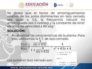 w w w . m a t a m o r o s . t e c n m . m x
Se desea que el factor de amortiguamiento
relativo de los polos dominantes en lazo cerrado
sea igual a 0.5, la frecuencia natural no
amortiguada sea 5 rad/seg y la constante de error
estático de velocidad a 80 seg-1
SOLUCIÓN:
1. Analizamos las características de la planta. Para
ello, utilizamos la F.T. de lazo cerrado.
C(s)
R(s)
=
4
s(s + 0.5)
1 +
4
s(s + 0.5)
=
4
𝑠2 + 0.5𝑠 + 4
Los polos en lazo cerrado son:
 