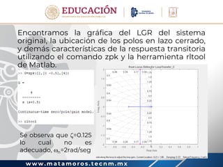 w w w . m a t a m o r o s . t e c n m . m x
Encontramos la gráfica del LGR del sistema
original, la ubicación de los polos en lazo cerrado,
y demás características de la respuesta transitoria
utilizando el comando zpk y la herramienta rltool
de Matlab.
Se observa que =0.125
lo cual no es
adecuado, n=2rad/seg
 