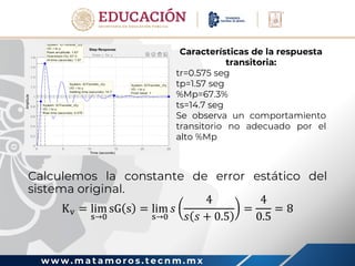 w w w . m a t a m o r o s . t e c n m . m x
Calculemos la constante de error estático del
sistema original.
Kv = lim
s→0
sG s = lim
s→0
𝑠
4
𝑠 𝑠 + 0.5
=
4
0.5
= 8
Características de la respuesta
transitoria:
tr=0.575 seg
tp=1.57 seg
%Mp=67.3%
ts=14.7 seg
Se observa un comportamiento
transitorio no adecuado por el
alto %Mp
 