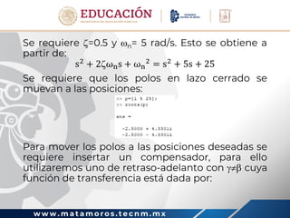w w w . m a t a m o r o s . t e c n m . m x
Se requiere =0.5 y n= 5 rad/s. Esto se obtiene a
partir de:
s2
+ 2ωns + ωn
2
= s2
+ 5s + 25
Se requiere que los polos en lazo cerrado se
muevan a las posiciones:
Para mover los polos a las posiciones deseadas se
requiere insertar un compensador, para ello
utilizaremos uno de retraso-adelanto con  cuya
función de transferencia está dada por:
 