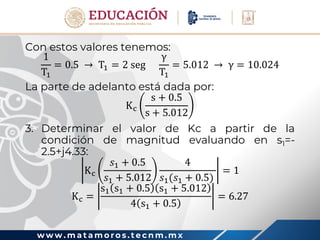 w w w . m a t a m o r o s . t e c n m . m x
Con estos valores tenemos:
1
T1
= 0.5 → T1 = 2 seg
γ
T1
= 5.012 → γ = 10.024
La parte de adelanto está dada por:
Kc
s + 0.5
s + 5.012
3. Determinar el valor de Kc a partir de la
condición de magnitud evaluando en s1=-
2.5+j4.33:
Kc
𝑠1 + 0.5
𝑠1 + 5.012
4
𝑠1(𝑠1 + 0.5)
= 1
Kc =
s1 s1 + 0.5 s1 + 5.012
4 s1 + 0.5
= 6.27
 
