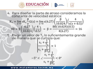 w w w . m a t a m o r o s . t e c n m . m x
4. Para diseñar la parte de atraso consideramos la
constante de velocidad estática:
Kv = lim
s→0
sKc
β
γ
G s = lim
s→0
s 6.27
β
10.024
4
s s + 0.5
80 = β
6.27
10.024
4
0.5
→ β =
80 10.024 0.5
4 6.27
= 16
5. Elegir un valor de T2 lo suficientemente grande
de manera que se cumpla que:
s1 +
1
T2
s1 +
1
βT2
≈ 1
−5° < 
s1 +
1
T2
s1 +
1
βT2
< 0°
 