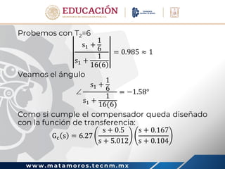 w w w . m a t a m o r o s . t e c n m . m x
Probemos con T2=6
s1 +
1
6
s1 +
1
16 6
= 0.985 ≈ 1
Veamos el ángulo

s1 +
1
6
s1 +
1
16(6)
= −1.58°
Como si cumple el compensador queda diseñado
con la función de transferencia:
Gc s = 6.27
s + 0.5
s + 5.012
s + 0.167
s + 0.104
 