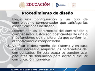 w w w . m a t a m o r o s . t e c n m . m x
Procedimiento de diseño
1. Elegir una configuración y un tipo de
controlador o compensador que satisfaga las
especificaciones de diseño.
2. Determinar los parámetros del controlador o
compensador. Estos son coeficientes de una o
más funciones de transferencia que conforman
el controlador o compensador.
3. Verificar el desempeño del sistema y en caso
de ser necesario reajustar los parámetros del
compensador. En esta etapa se pueden usar
paquetes de simulación para evitar cualquier
complicación numérica.
 