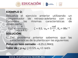 w w w . m a t a m o r o s . t e c n m . m x
EJEMPLO 2:
Resuelva el ejercicio anterior utilizando un
compensador de retraso-adelanto con .
Considere las mismas características de
desempeño.
G s =
4
s s + 0.5
,  = 0.5, ωn = 5
rad
s
, Kv = 80s−1
SOLUCIÓN:
1. Del problema anterior sabemos que las
características de la planta son las siguientes:
Polos en lazo cerrado: −0.251.9843j
Valor de  y n: =0.125, n=2 rad/s
 