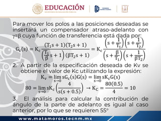 w w w . m a t a m o r o s . t e c n m . m x
Para mover los polos a las posiciones deseadas se
insertará un compensador atraso-adelanto con
= cuya función de transferencia está dada por:
Gc s = Kc
T1s + 1 T2s + 1
T1
β
s + 1 βT2s + 1
= Kc
s +
1
T1
s +
1
T2
s +
β
T1
s +
1
βT2
2. A partir de la especificación deseada de Kv se
obtiene el valor de Kc utilizando la expresión:
Kv = lim
s→0
sGc s G s = lim
s→0
sKcG(s)
80 = lim
s→0
sKc
4
s s + 0.5
→ KC =
80 0.5
4
= 10
3. El análisis para calcular la contribución de
ángulo de la parte de adelanto es igual al caso
anterior, por lo que se requieren 55
 