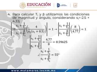 w w w . m a t a m o r o s . t e c n m . m x
4. Para calcular T1 y  utilizamos las condiciones
de magnitud y ángulo, considerando s1=-2.5 +
4.33j
10
s1 +
1
T1
s1 +
β
T1
4
s1 s1 + 0.5
= 1 →
s1 +
1
T1
s1 +
β
T1
8
4.77
= 1
s1 +
1
T1
s1 +
β
T1
=
4.77
8
= 0.59625

s1 +
1
T1
s1 +
β
T1
= 55°
 