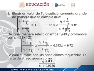 w w w . m a t a m o r o s . t e c n m . m x
5. Elegir un valor de T2 lo suficientemente grande
de manera que se cumpla que:
s1 +
1
T2
s1 +
1
βT2
≈ 1 − 5° < 
s1 +
1
T2
s1 +
1
βT2
< 0°
De igual manera seleccionamos T2=10 y probamos
con s1=-2.5+4.33j
s1 +
1
T2
s1 +
1
βT2

s1 +
1
T2
s1 +
1
βT2
= 0.993 − 0.72
Lo cual cumple con las condiciones requeridas. La
parte de atraso queda como:
s1 + 0.1
s1 + 0.0286
 