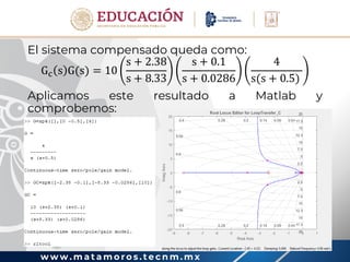 w w w . m a t a m o r o s . t e c n m . m x
El sistema compensado queda como:
Gc s G(s) = 10
s + 2.38
s + 8.33
s + 0.1
s + 0.0286
4
s(s + 0.5)
Aplicamos este resultado a Matlab y
comprobemos:
 