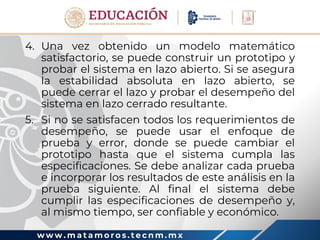 w w w . m a t a m o r o s . t e c n m . m x
4. Una vez obtenido un modelo matemático
satisfactorio, se puede construir un prototipo y
probar el sistema en lazo abierto. Si se asegura
la estabilidad absoluta en lazo abierto, se
puede cerrar el lazo y probar el desempeño del
sistema en lazo cerrado resultante.
5. Si no se satisfacen todos los requerimientos de
desempeño, se puede usar el enfoque de
prueba y error, donde se puede cambiar el
prototipo hasta que el sistema cumpla las
especificaciones. Se debe analizar cada prueba
e incorporar los resultados de este análisis en la
prueba siguiente. Al final el sistema debe
cumplir las especificaciones de desempeño y,
al mismo tiempo, ser confiable y económico.
 