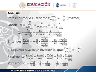 w w w . m a t a m o r o s . t e c n m . m x
Análisis:
Para el primer A.O. tenemos:
Vo(s)
Vin(s)
= −
Zf
Zi
(inversor)
Donde: Zf =
R2
sC2
R2+
1
sC2
=
R2
sC2R2 +1
=
1
C2
∗
1
s+
1
C2R2
Zi =
R1
sC1
R1+
1
sC1
=
R1
sC1R1 +1
=
1
C1
∗
1
s+
1
C1R1
Entonces:
Vo(s)
Vin(s)
= −
C1
C2
∗
1
s+
1
C2R2
1
s+
1
C1R1
= −
C1
C2
∗
s+
1
C1R1
s+
1
C2R2
El segundo A.O. es un inversor tal que:
Vsal(s)
Vo(s)
= −
R4
R3
Finalmente:
Vsal(s)
Vin(s)
=
Vsal(s)
Vo(s)
∗
Vo s
Vin s
=
R4C1
R3C2
∗
s+
1
C1R1
s+
1
C2R2
Por tanto: Kc =
R4C1
R3C2
,
1
T
=
1
C1R1
,
1
αT
=
1
C2R2
 
