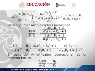 w w w . m a t a m o r o s . t e c n m . m x
Z2 =
R4 R2 +
1
sC2
R4 + R2 +
1
sC2
=
R4
sC2R2 + 1
sC2
sC2R4 + sC2R2 + 1
sC2
=
R4 sC2R2 + 1
sC2 R2 + R4 + 1
Para el primer Amplificador Operacional
E(s)
Ei s
= −
R4 sC2R2 + 1
sC2 R2 + R4 + 1
R3 sC1R1 + 1
sC1 R1 + R3 + 1
E(s)
Ei s
= −
R4
R3
∗
sC1 R1 + R3 + 1
sC1R1 + 1
∗
sC2R2 + 1
sC2 R2 + R4 + 1
El segundo Amplificador operacional es un
inversor básico.
𝐸𝑜(s)
𝐸 s
= −
R6
R5
 