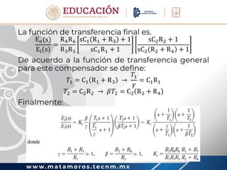 w w w . m a t a m o r o s . t e c n m . m x
La función de transferencia final es.
Eo(s)
Ei s
=
R4R6
R3R5
sC1 R1 + R3 + 1
sC1R1 + 1
sC2R2 + 1
sC2 R2 + R4 + 1
De acuerdo a la función de transferencia general
para este compensador se define:
𝑇1 = C1 R1 + R3 →
𝑇1
𝛾
= C1R1
𝑇2 = C2R2 → 𝛽𝑇2 = C2 R2 + R4
Finalmente:
 