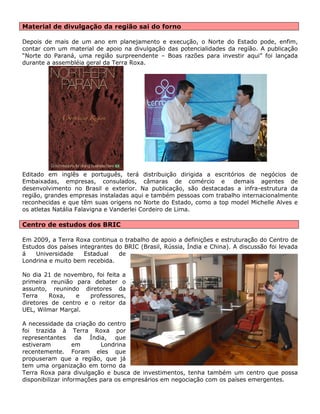 Material de divulgação da região sai do forno 
Depois de mais de um ano em planejamento e execução, o Norte do Estado pode, enfim, contar com um material de apoio na divulgação das potencialidades da região. A publicação “Norte do Paraná, uma região surpreendente – Boas razões para investir aqui” foi lançada durante a assembléia geral da Terra Roxa. 
Editado em inglês e português, terá distribuição dirigida a escritórios de negócios de Embaixadas, empresas, consulados, câmaras de comércio e demais agentes de desenvolvimento no Brasil e exterior. Na publicação, são destacadas a infra-estrutura da região, grandes empresas instaladas aqui e também pessoas com trabalho internacionalmente reconhecidas e que têm suas origens no Norte do Estado, como a top model Michelle Alves e os atletas Natália Falavigna e Vanderlei Cordeiro de Lima. 
Centro de estudos dos BRIC 
Em 2009, a Terra Roxa continua o trabalho de apoio a definições e estruturação do Centro de Estudos dos países integrantes do BRIC (Brasil, Rússia, Índia e China). A discussão foi levada á Universidade Estadual de Londrina e muito bem recebida. 
No dia 21 de novembro, foi feita a primeira reunião para debater o assunto, reunindo diretores da Terra Roxa, e professores, diretores de centro e o reitor da UEL, Wilmar Marçal. 
A necessidade da criação do centro foi trazida à Terra Roxa por representantes da Índia, que estiveram em Londrina recentemente. Foram eles que propuseram que a região, que já tem uma organização em torno da Terra Roxa para divulgação e busca de investimentos, tenha também um centro que possa disponibilizar informações para os empresários em negociação com os países emergentes. 
 