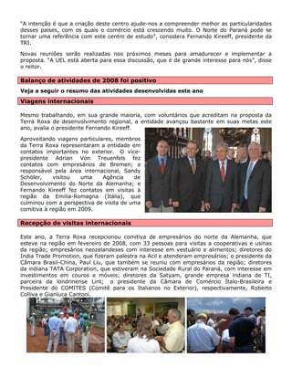 “A intenção é que a criação deste centro ajude-nos a compreender melhor as particularidades desses países, com os quais o comércio está crescendo muito. O Norte do Paraná pode se tornar uma referência com este centro de estudo”, considera Fernando Kireeff, presidente da TRI. 
Novas reuniões serão realizadas nos próximos meses para amadurecer e implementar a proposta. “A UEL está aberta para essa discussão, que é de grande interesse para nós”, disse o reitor. 
Balanço de atividades de 2008 foi positivo 
Veja a seguir o resumo das atividades desenvolvidas este ano 
Viagens internacionais 
Mesmo trabalhando, em sua grande maioria, com voluntários que acreditam na proposta da Terra Roxa de desenvolvimento regional, a entidade avançou bastante em suas metas este ano, avalia o presidente Fernando Kireeff. 
Aproveitando viagens particulares, membros da Terra Roxa representaram a entidade em contatos importantes no exterior. O vice- presidente Adrian Von Treuenfels fez contatos com empresários de Bremen; a responsável pela área internacional, Sandy Schöler, visitou uma Agência de Desenvolvimento do Norte da Alemanha; e Fernando Kireeff fez contatos em visitas à região da Emilia-Romagna (Itália), que culminou com a perspectiva de visita de uma comitiva à região em 2009. 
Recepção de visitas internacionais 
Este ano, a Terra Roxa recepcionou comitiva de empresários do norte da Alemanha, que esteve na região em fevereiro de 2008, com 33 pessoas para visitas a cooperativas e usinas da região; empresários neozelandeses com interesse em vestuário e alimentos; diretores do India Trade Promotion, que fizeram palestra na Acil e atenderam empresários; o presidente da Câmara Brasil-China, Paul Liu, que também se reuniu com empresários da região; diretores da indiana TATA Corporation, que estiveram na Sociedade Rural do Paraná, com interesse em investimentos em couros e móveis; diretores da Satyam, grande empresa indiana de TI, parceira da londrinense Lint; o presidente da Câmara de Comércio Ítalo-Brasileira e Presidente do COMITES (Comitê para os Italianos no Exterior), respectivamente, Roberto Colliva e Gianluca Cantoni. 
 