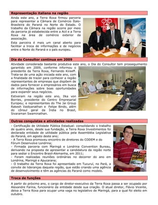 Representação italiana na região 
Ainda este ano, a Terra Roxa firmou parceria para representar a Câmara de Comércio Ítalo- Brasileira do Paraná no Norte do Estado. O trabalho da Câmara na região ocorre por meio da parceria já estabelecida entre a Acil e a Terra Roxa na área de comércio exterior da associação. 
Esta parceira é mais um canal aberto para facilitar a troca de informações e de negócios entre o Norte do Paraná e o país europeu. 
Dia do Consultor continua em 2009 
Atividade considerada bastante produtiva este ano, o Dia do Consultor tem prosseguimento garantido em 2009, conforme informou o presidente da Terra Roxa, Fernando Kireeff. Trata-se de uma ação iniciada este ano, com a finalidade de trazer para conhecer a região representantes de empresas que dispõem de dados para fornecer a empresários em busca de informações sobre boas oportunidades para expandir seus negócios. 
Estiveram na região este ano, Ilka von Borries, presidente do Centro Empresarial Europeu; e representantes do The Jai Group Rakesh Vaidyanathan e Felipe Bindo, além do cônsul geral da Índia no Brasil, Sivaraman Swaminathan. 
Outras conquistas e atividades realizadas 
- Certificação de Utilidade Pública Estadual: consolidando o trabalho de quatro anos, desde sua fundação, a Terra Roxa Investimentos foi declarada entidade de utilidade pública pela Assembléia Legislativa do Paraná, em agosto deste ano; 
- A Terra Roxa promoveu encontro de diretores do CODEM e do Fórum Desenvolve Londrina; 
- Firmada parceria com Maringá e Londrina Convention Bureau, derivando na proposta de apresentar a candidatura da região norte para sediar o Encontro Brasil-Alemanha, em 2011; 
- Foram realizadas reuniões ordinárias no decorrer do ano em Londrina, Maringá e Apucarana; 
- O trabalho da Terra Roxa foi apresentado em Tucuruí, no Pará, a convite de lideranças daquela região, que estão criando uma agência de desenvolvimento e têm as agências do Paraná como modelo. 
Troca de funções 
A partir do próximo ano, o cargo de diretor-executivo da Terra Roxa passa a ser ocupado por Alexandre Farina, funcionário da entidade desde sua criação. O atual diretor, Flávio Vicente, deixa a Terra Roxa para ocupar uma vaga no legislativo de Maringá, para a qual foi eleito em outubro. 