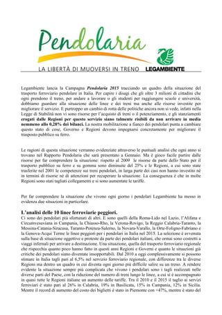 Legambiente lancia la Campagna Pendolaria 2015 tracciando un quadro della situazione del
trasporto ferroviario pendolare in Italia. Per capire i disagi che gli oltre 3 milioni di cittadini che
ogni prendono il treno, per andare a lavorare o gli studenti per raggiungere scuole e università,
dobbiamo guardare alla situazione delle linee e dei treni ma anche alle risorse investite per
migliorare il servizio. E purtroppo un cambio di rotta delle politiche ancora non si vede, infatti nella
Legge di Stabilità non vi sono risorse per l’acquisto di treni o il potenziamento, e gli stanziamenti
erogati dalle Regioni per questo servizio siano talmente risibili da non arrivare in media
nemmeno allo 0,28% dei bilanci. La nostra mobilitazione a fianco dei pendolari punta a cambiare
questo stato di cose, Governo e Regioni devono impegnarsi concretamente per migliorare il
trasposto pubblico su ferro.
Le ragioni di questa situazione verranno evidenziate attraverso le puntuali analisi che ogni anno si
trovano nel Rapporto Pendolaria che sarà presentato a Gennaio. Ma è gioco facile partire dalle
risorse per far comprendere la situazione: rispetto al 2009 le risorse da parte dello Stato per il
trasporto pubblico su ferro e su gomma sono diminuite del 25% e le Regioni, a cui sono state
trasferite nel 2001 le competenze sui treni pendolari, in larga parte dei casi non hanno investito né
in termini di risorse né di attenzioni per recuperare la situazione. La conseguenza è che in molte
Regioni sono stati tagliati collegamenti e si sono aumentate le tariffe.
Per far comprendere la situazione che vivono ogni giorno i pendolari Legambiente ha messo in
evidenza due situazioni in particolare.
L’analisi delle 10 linee ferroviarie peggiori.
Ci sono dei pendolari più sfortunati di altri. E sono quelli della Roma-Lido nel Lazio, l’Alifana e
Circumvesuviana in Campania, la Chiasso-Rho, la Verona-Rovigo, la Reggio Calabria-Taranto, la
Messina-Catania-Siracusa, Taranto-Potenza-Salerno, la Novara-Varallo, la Orte-Foligno-Fabriano e
la Genova-Acqui Terme le linee peggiori per i pendolari in Italia nel 2015. La selezione è avvenuta
sulla base di situazione oggettive e proteste da parte dei pendolari italiani, che ormai sono costretti a
viaggi infernali per arrivare a destinazione. Una situazione, quella del trasporto ferroviario regionale
che rispecchia quanto poco hanno fatto in questi anni Regioni e Governi e quanto le situazioni già
critiche dei pendolari siano diventate insopportabili. Dal 2010 a oggi complessivamente si possono
stimare in Italia tagli pari al 6,5% nel servizio ferroviario regionale, con differenze tra le diverse
Regioni ma dentro un quadro in cui diventa ogni giorno più difficile salire su un treno. A rendere
evidente la situazione sempre più complicata che vivono i pendolari sono i tagli realizzati nelle
diverse parti del Paese, con la riduzione del numero di treni lungo le linee, a cui si è accompagnato
in quasi tutte le Regioni italiane un aumento delle tariffe. Tra il 2010 e il 2015 il taglio ai servizi
ferroviari è stato pari al 26% in Calabria, 19% in Basilicata, 15% in Campania, 12% in Sicilia.
Mentre il record di aumento del costo dei biglietti è stato in Piemonte con +47%, mentre è stato del
 