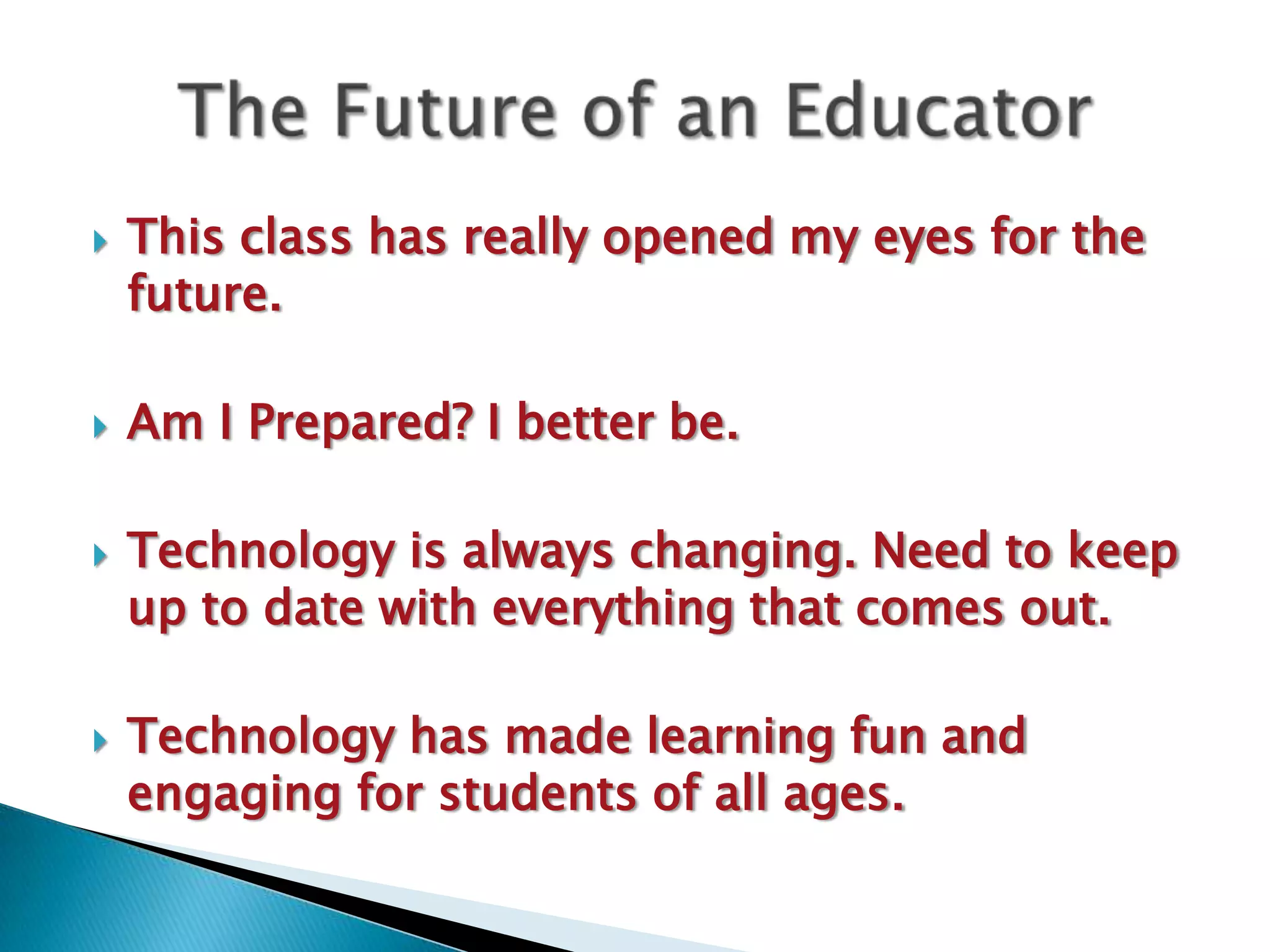    This class has really opened my eyes for the
    future.

   Am I Prepared? I better be.

   Technology is always changing. Need to keep
    up to date with everything that comes out.

   Technology has made learning fun and
    engaging for students of all ages.
 