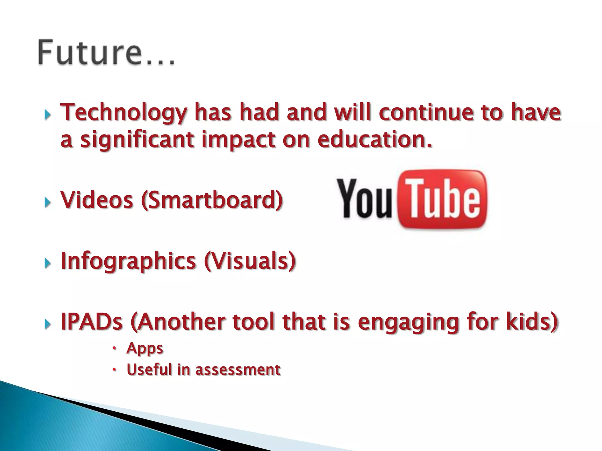    Technology has had and will continue to have
    a significant impact on education.

   Videos (Smartboard)

   Infographics (Visuals)

   IPADs (Another tool that is engaging for kids)
         Apps
         Useful in assessment
 