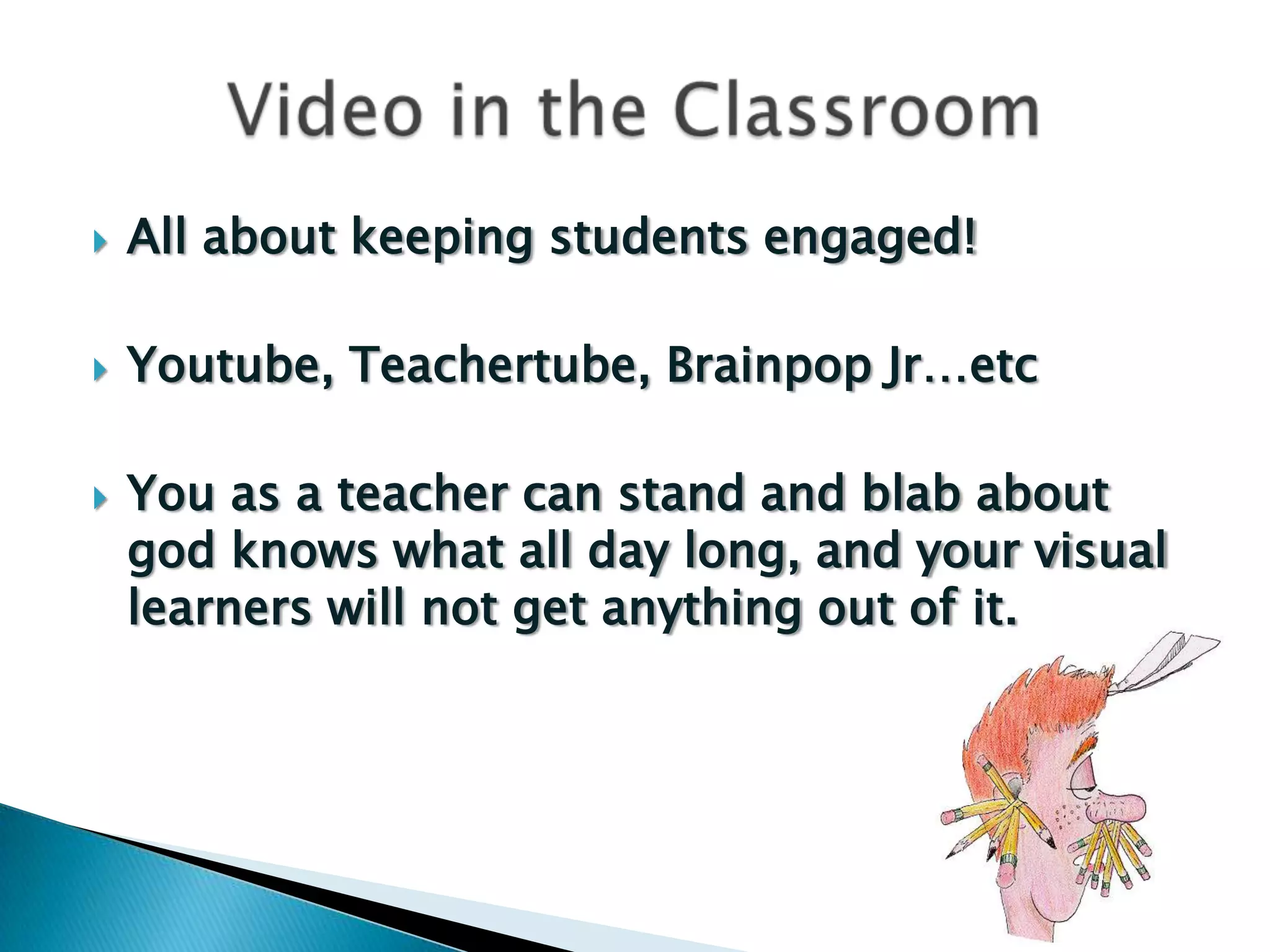    All about keeping students engaged!

   Youtube, Teachertube, Brainpop Jr…etc

   You as a teacher can stand and blab about
    god knows what all day long, and your visual
    learners will not get anything out of it.
 