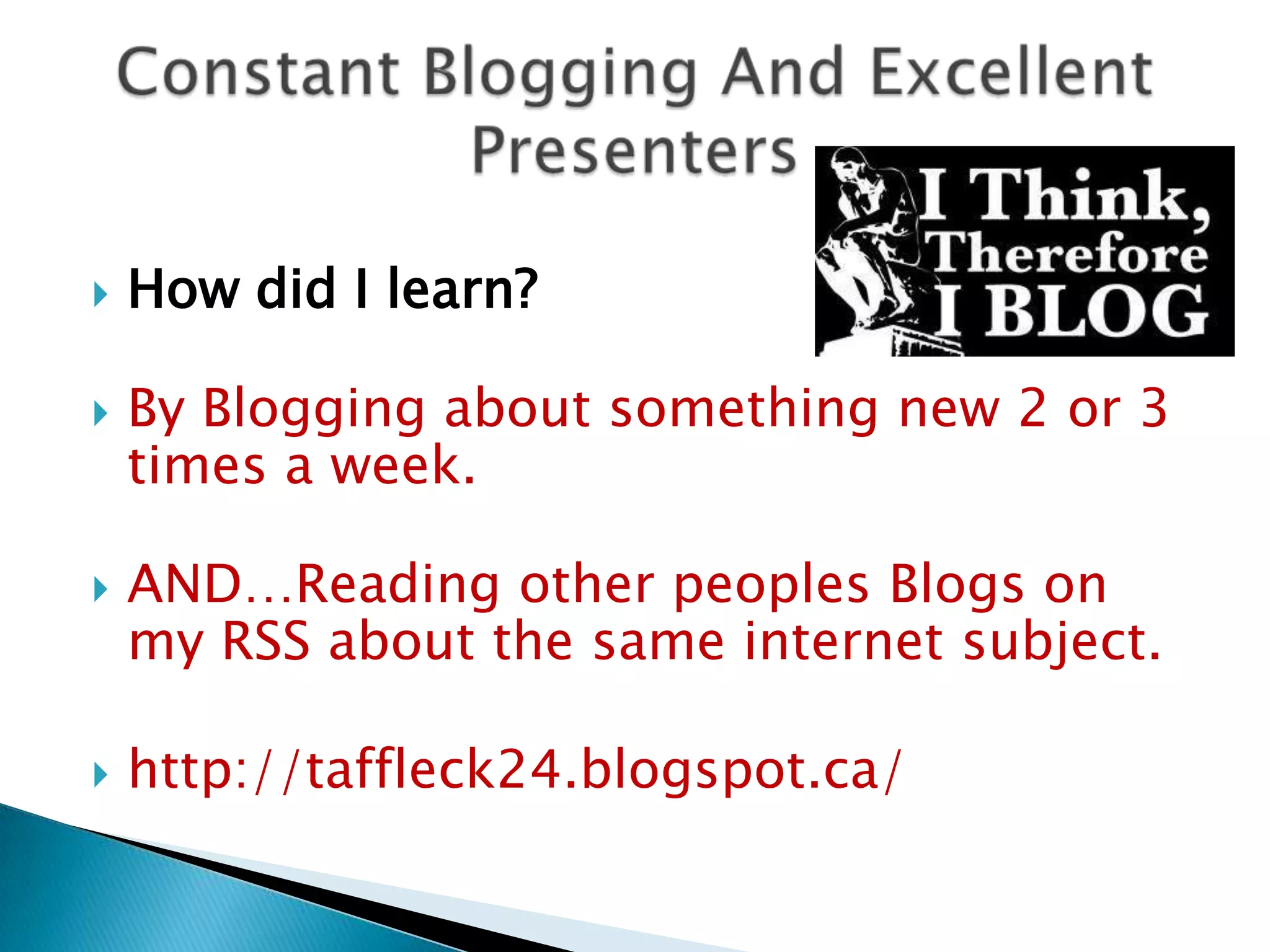    How did I learn?

   By Blogging about something new 2 or 3
    times a week.

   AND…Reading other peoples Blogs on
    my RSS about the same internet subject.

   http://taffleck24.blogspot.ca/
 