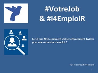 1
#VotreJob
& #i4EmploiR
Le 19 mai 2016, comment utiliser efficacement Twitter
pour une recherche d’emploi ?
Par le collectif #i4emploi
 