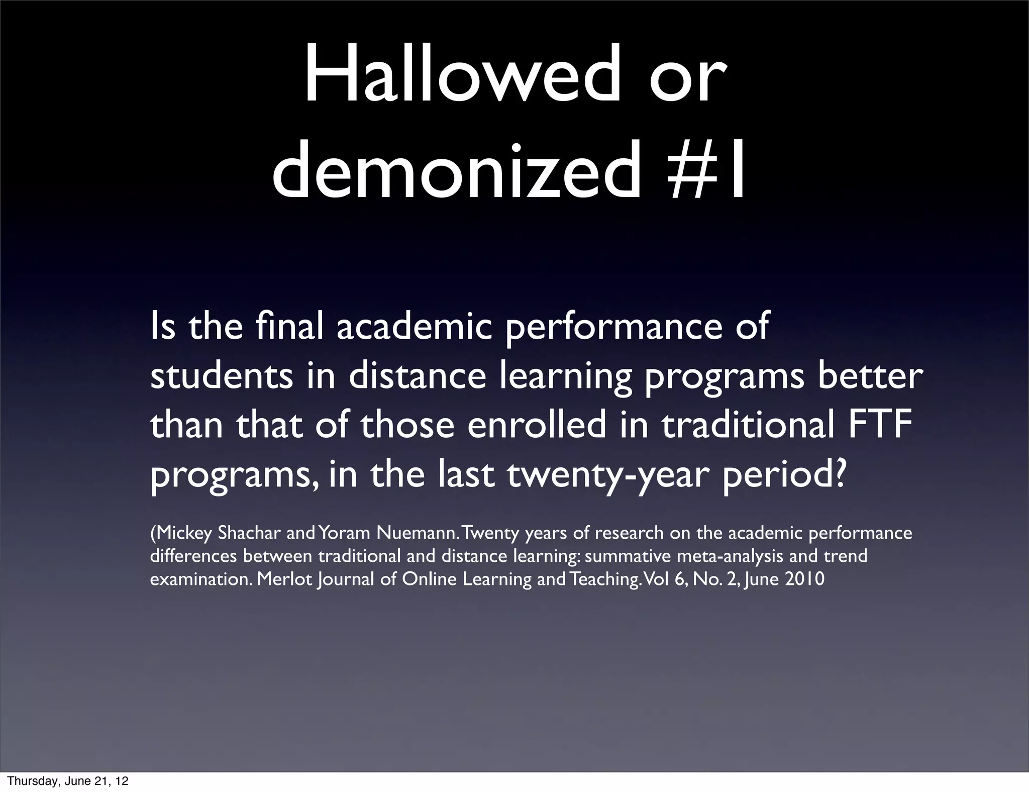 Hallowed or
                                     demonized #1
                        Is the ﬁnal academic performance of
                        students in distance learning programs better
                        than that of those enrolled in traditional FTF
                        programs, in the last twenty-year period?
                        (Mickey Shachar and Yoram Nuemann. Twenty years of research on the academic performance
                        differences between traditional and distance learning: summative meta-analysis and trend
                        examination. Merlot Journal of Online Learning and Teaching.Vol 6, No. 2, June 2010




Thursday, June 21, 12
 