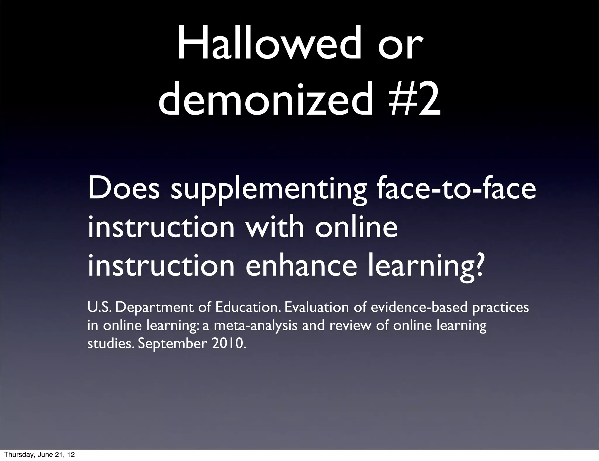 Hallowed or
                                  demonized #2
                        Does supplementing face-to-face
                        instruction with online
                        instruction enhance learning?
                        U.S. Department of Education. Evaluation of evidence-based practices
                        in online learning: a meta-analysis and review of online learning
                        studies. September 2010.




Thursday, June 21, 12
 