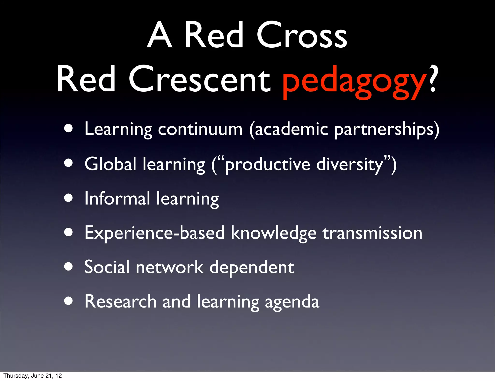 A Red Cross
                  Red Crescent pedagogy?
                        • Learning continuum (academic partnerships)
                        • Global learning (“productive diversity”)
                        • Informal learning
                        • Experience-based knowledge transmission
                        • Social network dependent
                        • Research and learning agenda
Thursday, June 21, 12
 