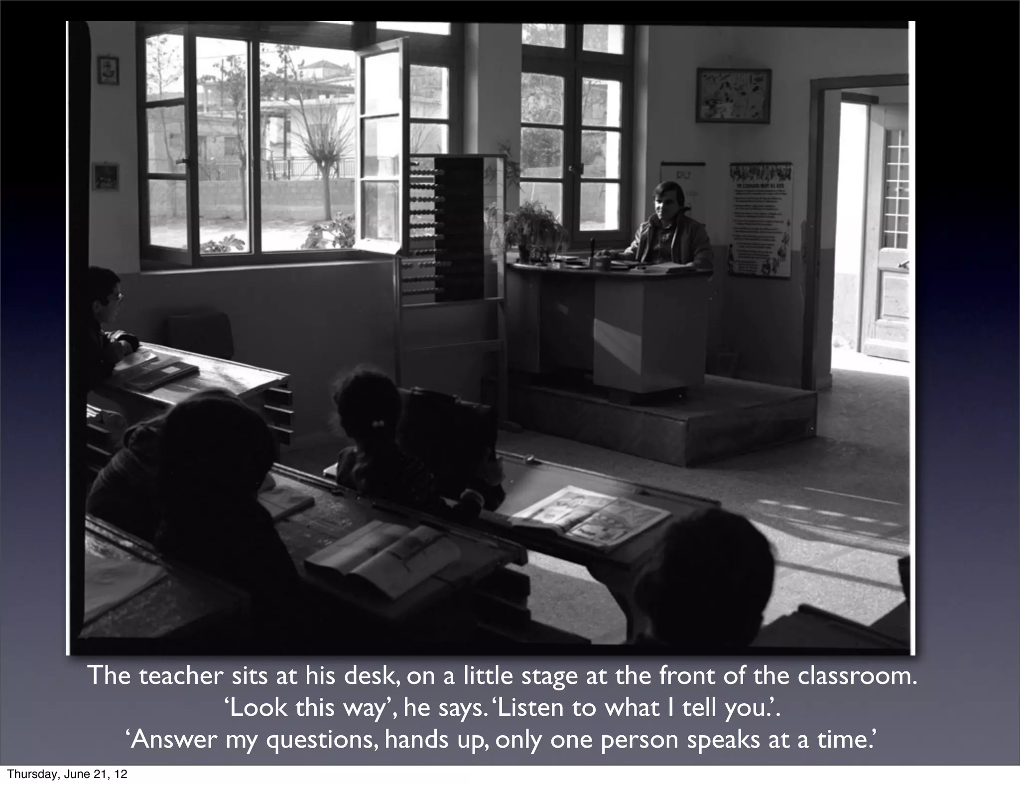 The teacher sits at his desk, on a little stage at the front of the classroom.
                        ‘Look this way’, he says. ‘Listen to what I tell you.’.
                ‘Answer my questions, hands up, only one person speaks at a time.’
Thursday, June 21, 12
 