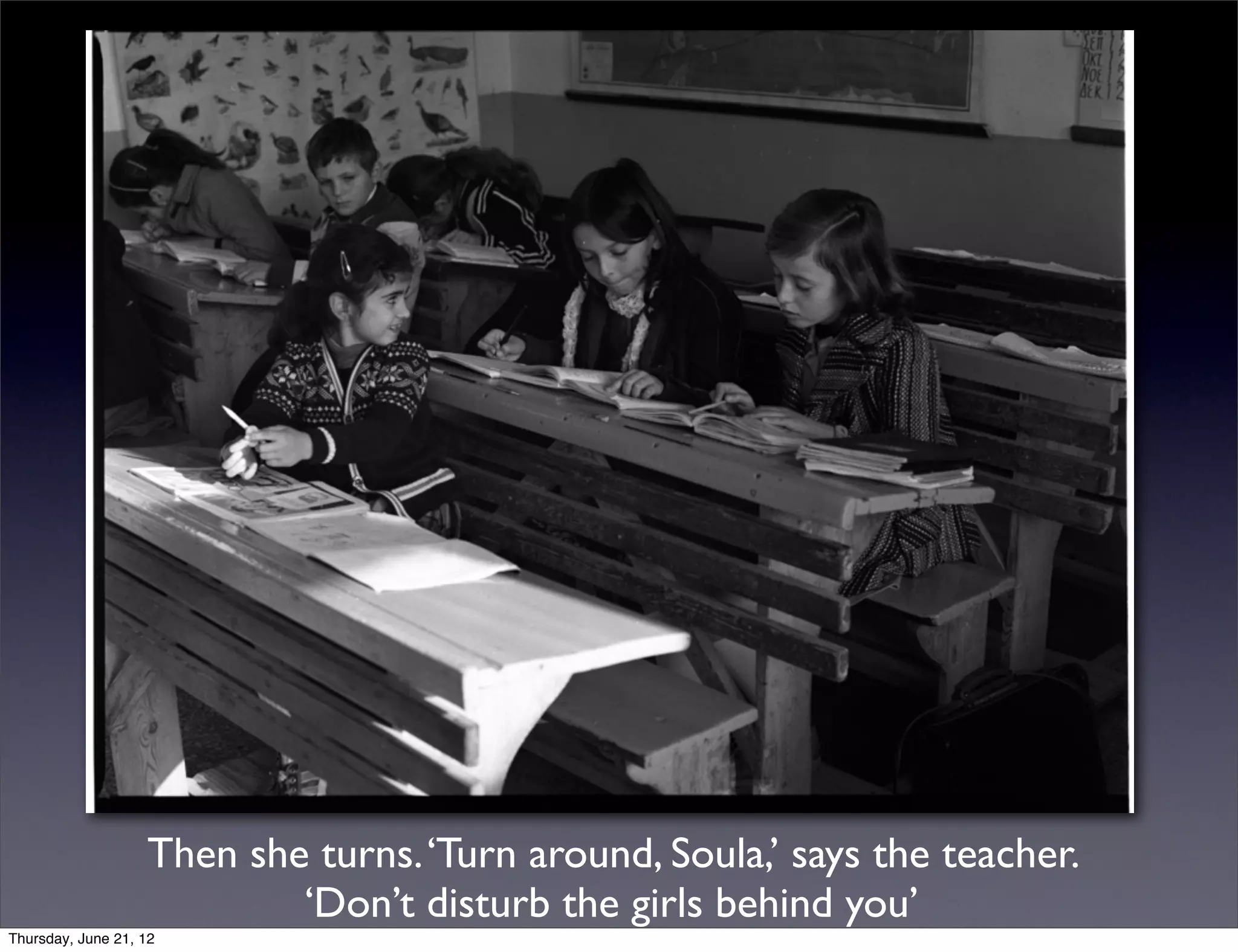 Then she turns. ‘Turn around, Soula,’ says the teacher.
                           ‘Don’t disturb the girls behind you’
Thursday, June 21, 12
 
