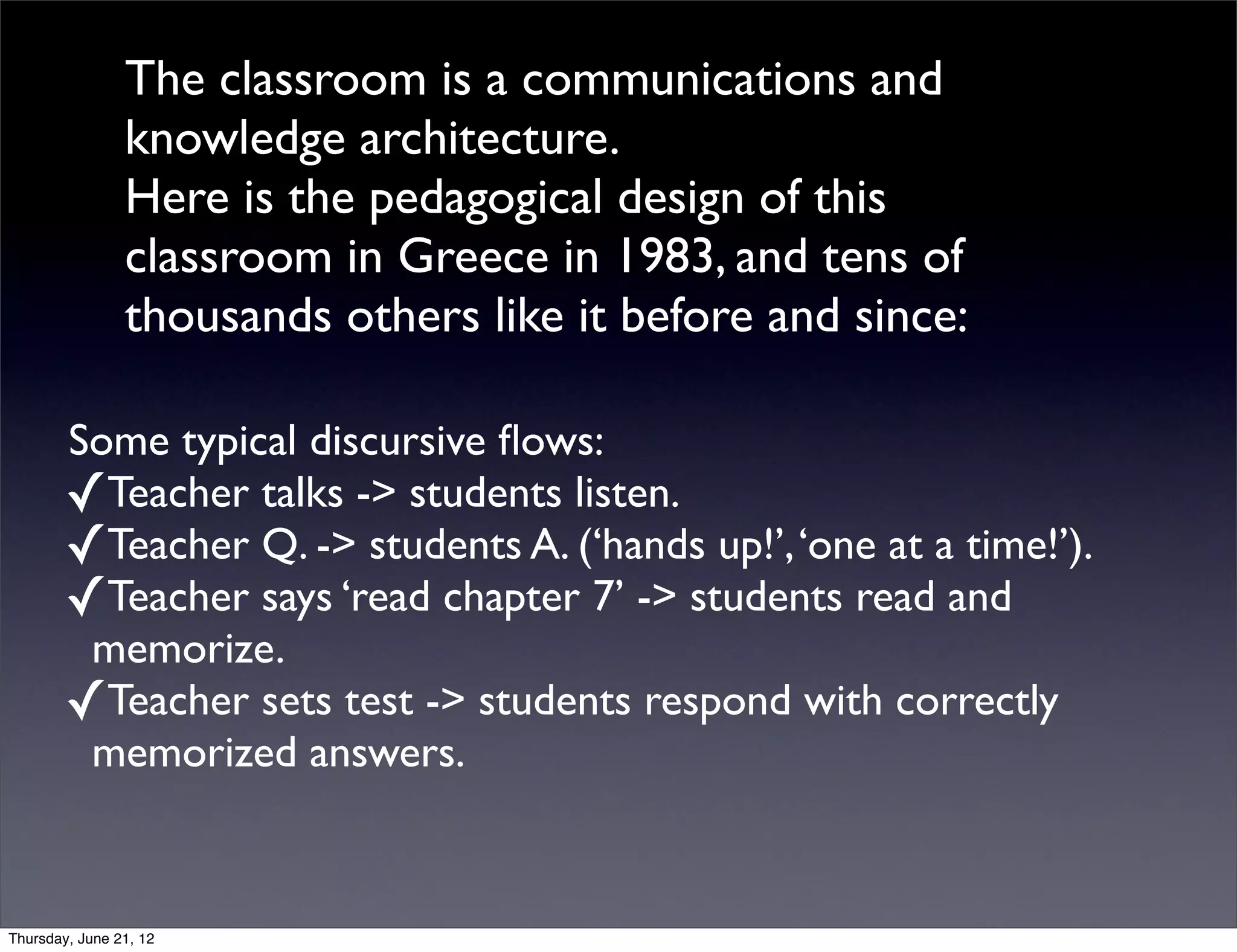 The classroom is a communications and
                knowledge architecture.
                Here is the pedagogical design of this
                classroom in Greece in 1983, and tens of
                thousands others like it before and since:

        Some typical discursive ﬂows:
        ✓Teacher talks -> students listen.
        ✓Teacher Q. -> students A. (‘hands up!’, ‘one at a time!’).
        ✓Teacher says ‘read chapter 7’ -> students read and
         memorize.
        ✓Teacher sets test -> students respond with correctly
         memorized answers.


Thursday, June 21, 12
 