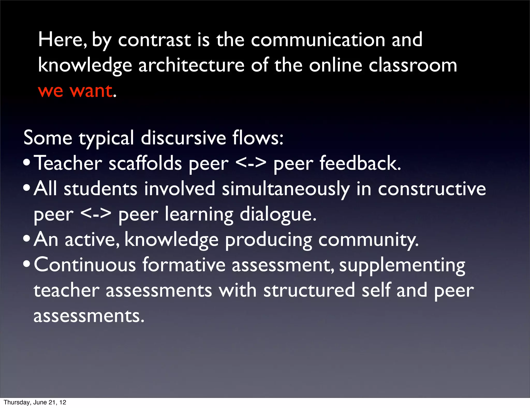 Here, by contrast is the communication and
           knowledge architecture of the online classroom
           we want.

      Some typical discursive ﬂows:
      • Teacher scaffolds peer <-> peer feedback.
      • All students involved simultaneously in constructive
        peer <-> peer learning dialogue.
      • An active, knowledge producing community.
      • Continuous formative assessment, supplementing
        teacher assessments with structured self and peer
        assessments.


Thursday, June 21, 12
 